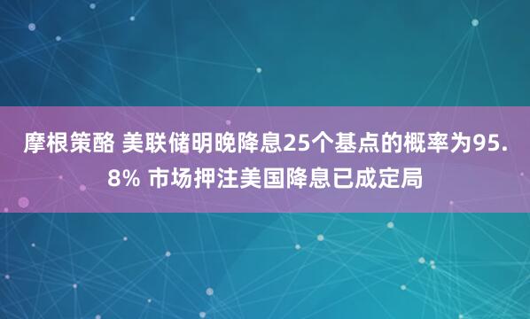 摩根策酪 美联储明晚降息25个基点的概率为95.8% 市场押注美国降息已成定局