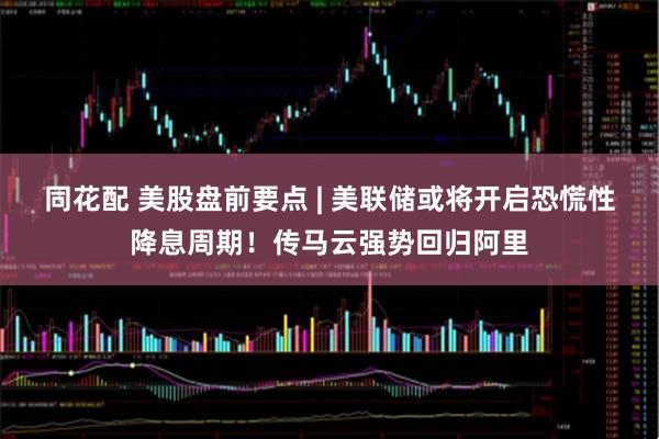 同花配 美股盘前要点 | 美联储或将开启恐慌性降息周期！传马云强势回归阿里