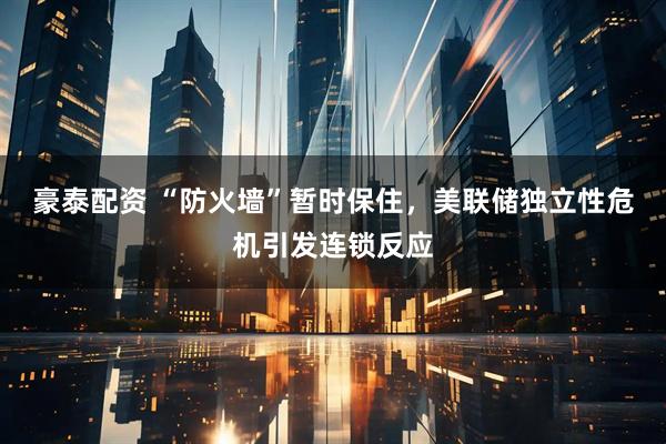 豪泰配资 “防火墙”暂时保住，美联储独立性危机引发连锁反应