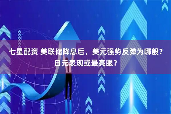 七星配资 美联储降息后，美元强势反弹为哪般？日元表现或最亮眼？
