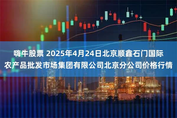 嗨牛股票 2025年4月24日北京顺鑫石门国际农产品批发市场集团有限公司北京分公司价格行情