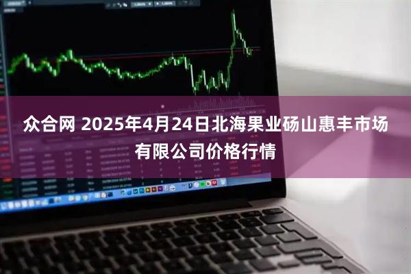 众合网 2025年4月24日北海果业砀山惠丰市场有限公司价格行情