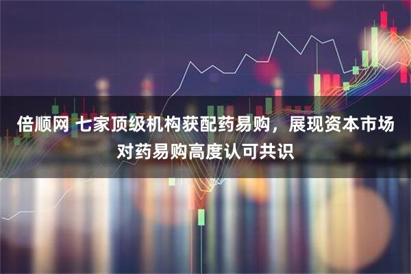 倍顺网 七家顶级机构获配药易购，展现资本市场对药易购高度认可共识