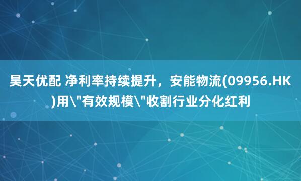 昊天优配 净利率持续提升，安能物流(09956.HK)用＂有效规模＂收割行业分化红利