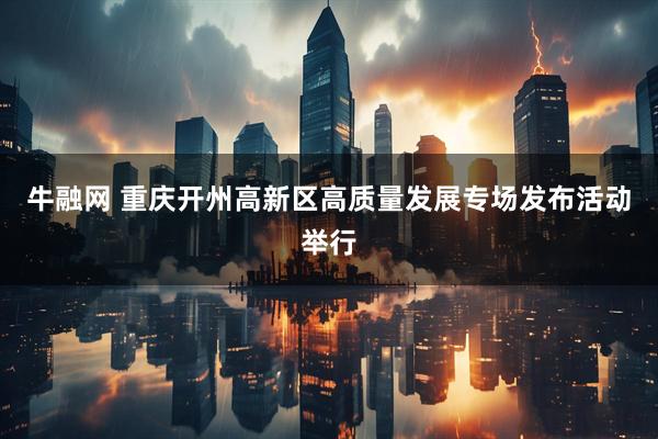牛融网 重庆开州高新区高质量发展专场发布活动举行