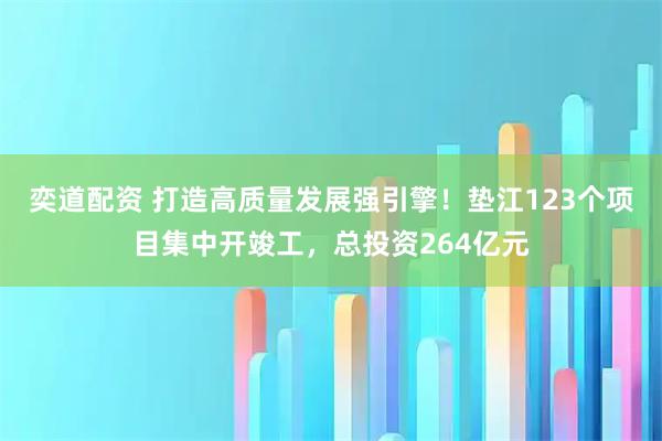 奕道配资 打造高质量发展强引擎！垫江123个项目集中开竣工，总投资264亿元