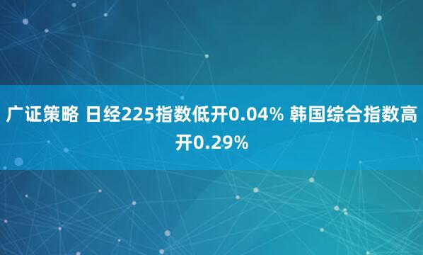 广证策略 日经225指数低开0.04% 韩国综合指数高开0.29%