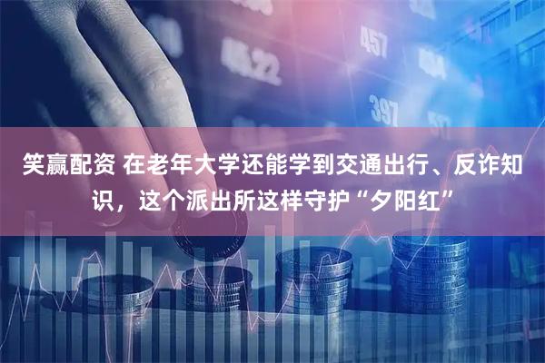 笑赢配资 在老年大学还能学到交通出行、反诈知识，这个派出所这样守护“夕阳红”