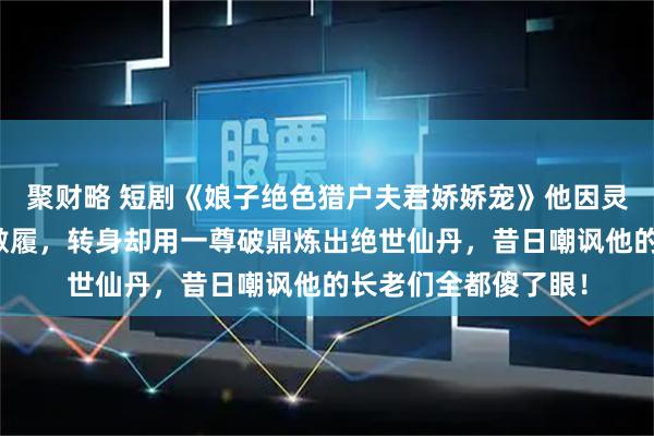 聚财略 短剧《娘子绝色猎户夫君娇娇宠》他因灵根太差被宗门弃如敝履，转身却用一尊破鼎炼出绝世仙丹，昔日嘲讽他的长老们全都傻了眼！