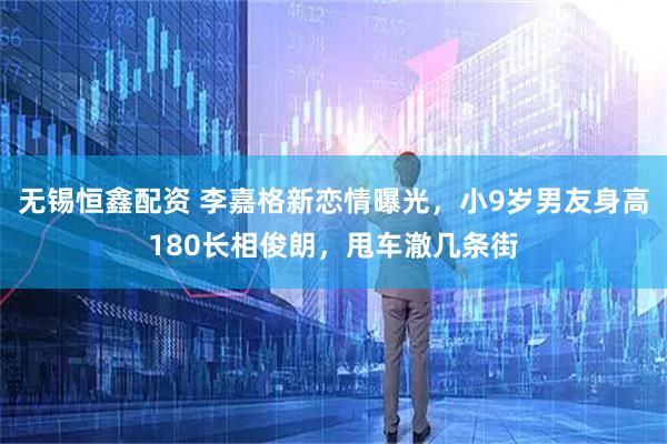 无锡恒鑫配资 李嘉格新恋情曝光，小9岁男友身高180长相俊朗，甩车澈几条街