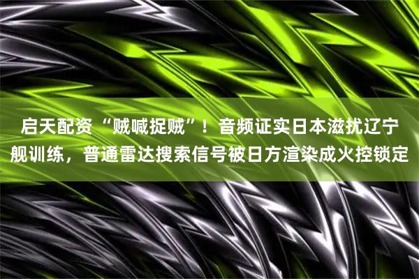 启天配资 “贼喊捉贼”！音频证实日本滋扰辽宁舰训练，普通雷达搜索信号被日方渲染成火控锁定