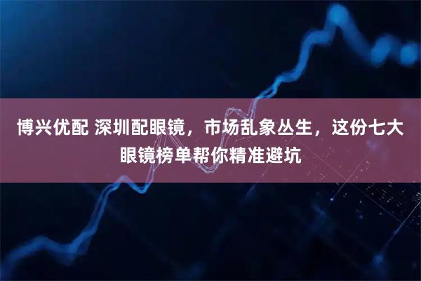 博兴优配 深圳配眼镜，市场乱象丛生，这份七大眼镜榜单帮你精准避坑