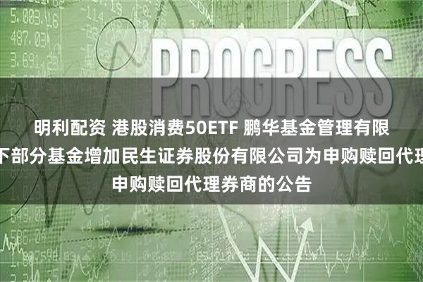 明利配资 港股消费50ETF 鹏华基金管理有限公司关于旗下部分基金增加民生证券股份有限公司为申购赎回代理券商的公告