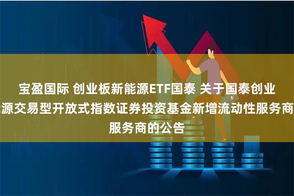 宝盈国际 创业板新能源ETF国泰 关于国泰创业板新能源交易型开放式指数证券投资基金新增流动性服务商的公告