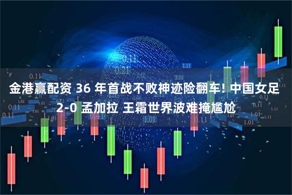 金港赢配资 36 年首战不败神迹险翻车! 中国女足 2-0 孟加拉 王霜世界波难掩尴尬