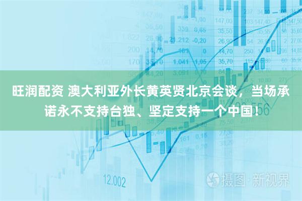旺润配资 澳大利亚外长黄英贤北京会谈，当场承诺永不支持台独、坚定支持一个中国！